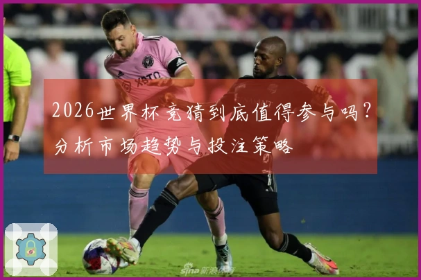 2026世界杯竞猜到底值得参与吗？分析市场趋势与投注策略