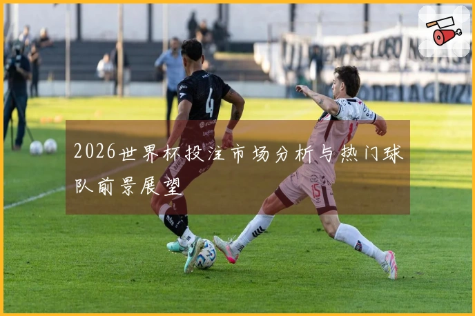 2026世界杯投注市场分析与热门球队前景展望
