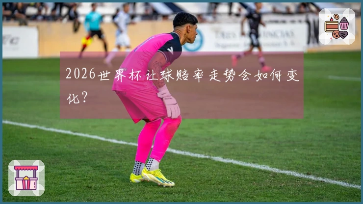 2026世界杯让球赔率走势会如何变化？